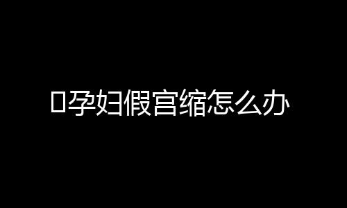 ​孕妇假宫缩怎么办