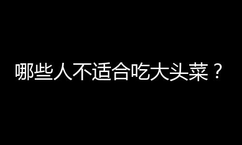 哪些人不适合吃大头菜？大头菜的副作用有哪些