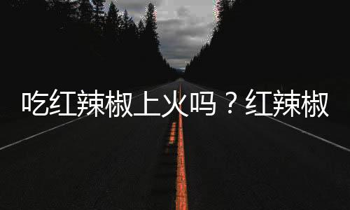 吃红辣椒上火吗？红辣椒的营养价值有哪些