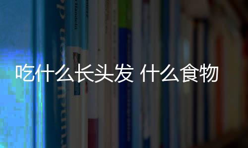 吃什么长头发 什么食物有利于头发生长？