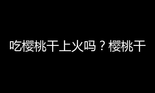 吃樱桃干上火吗？樱桃干的营养价值有哪些