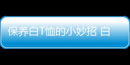 保养白T恤的小妙招 白色衬衫T恤发黄如何洗白