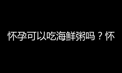 怀孕可以吃海鲜粥吗？怀孕吃什么比较好