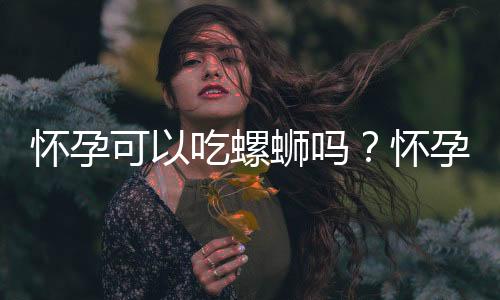 怀孕可以吃螺蛳吗？怀孕吃什么比较好