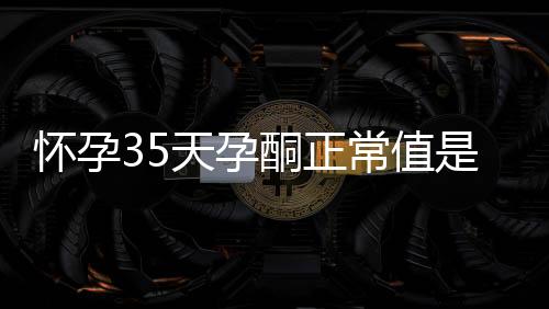 怀孕35天孕酮正常值是多少