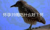 怀孕39周吃什么好？怀孕39周的健康饮食推荐