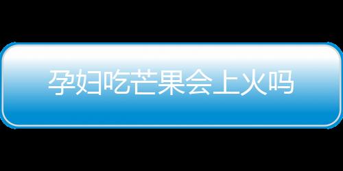 孕妇吃芒果会上火吗