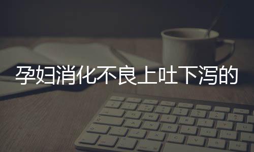 孕妇消化不良上吐下泻的原因是什么