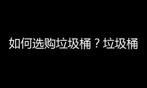 如何选购垃圾桶？垃圾桶使用注意事项