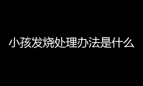 小孩发烧处理办法是什么