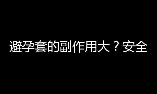 避孕套的副作用大？安全套为什么会避孕失效